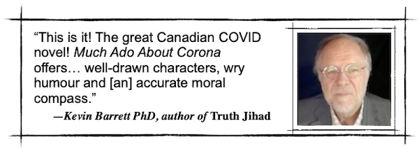 This is it! The great Canadian COVID novel! Much Ado About Corona offers… well-drawn characters, wry humour and [an] accurate moral compass.—Kevin Barrett PhD, author of Truth Jihad