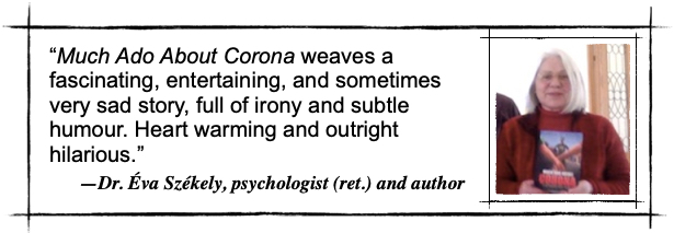 Much Ado About Corona weaves a fascinating, entertaining, and sometimes very sad story, full of irony and subtle humour. Heart warming and outright hilarious. — Dr. Éva Székely, psychologist (ret.) and author