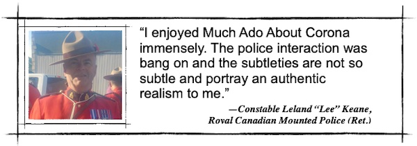 I enjoyed Much Ado About Corona immensely. The police interaction was bang on and the subtleties are not so subtle and portray an authentic realism to me.—Constable Leland “Lee” Keane,  Royal Canadian Mounted Police (Ret.)