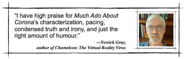 I have high praise for Much Ado About Corona’s characterization, pacing, condensed truth and irony, and just the right amount of humour.—Nowick Gray, author of Chameleon: The Virtual Reality Virus